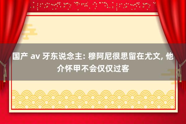 国产 av 牙东说念主: 穆阿尼很思留在尤文， 他介怀甲不会仅仅过客