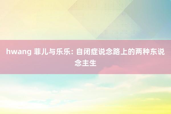 hwang 菲儿与乐乐: 自闭症说念路上的两种东说念主生