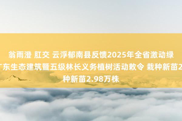 翁雨澄 肛交 云浮郁南县反馈2025年全省激动绿好意思广东生态建筑暨五级林长义务植树活动敕令 栽种新苗2.98万株