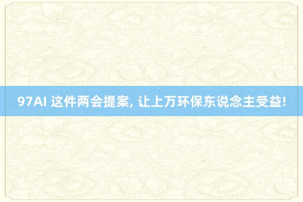 97AI 这件两会提案， 让上万环保东说念主受益!