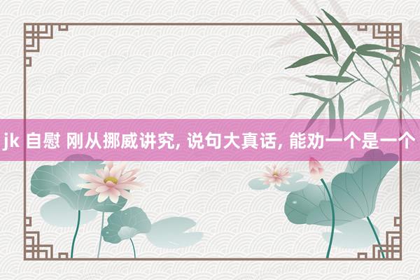 jk 自慰 刚从挪威讲究， 说句大真话， 能劝一个是一个