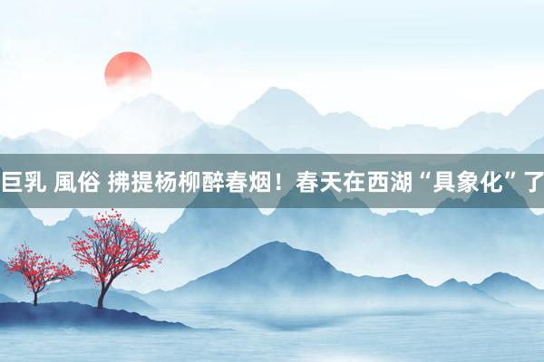 巨乳 風俗 拂提杨柳醉春烟！春天在西湖“具象化”了