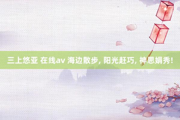 三上悠亚 在线av 海边散步， 阳光赶巧， 神思娟秀!