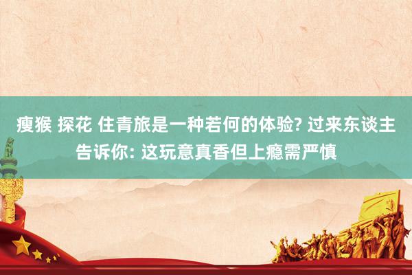 瘦猴 探花 住青旅是一种若何的体验? 过来东谈主告诉你: 这玩意真香但上瘾需严慎