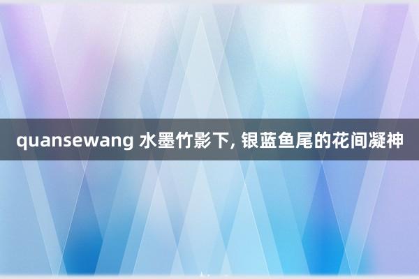 quansewang 水墨竹影下， 银蓝鱼尾的花间凝神