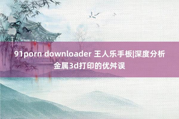 91porn downloader 王人乐手板|深度分析金属3d打印的优舛误