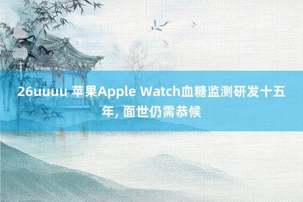 26uuuu 苹果Apple Watch血糖监测研发十五年， 面世仍需恭候