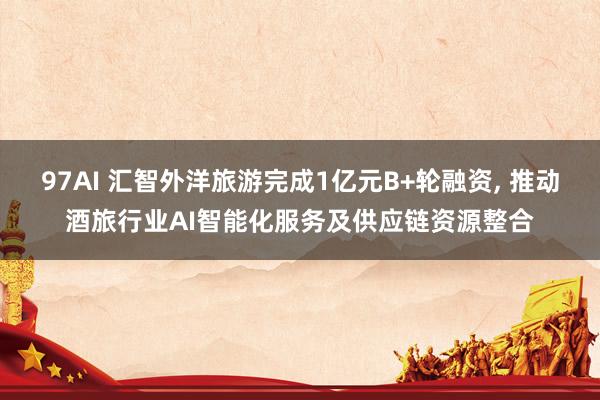 97AI 汇智外洋旅游完成1亿元B+轮融资， 推动酒旅行业AI智能化服务及供应链资源整合