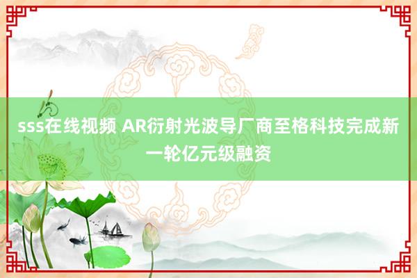 sss在线视频 AR衍射光波导厂商至格科技完成新一轮亿元级融资
