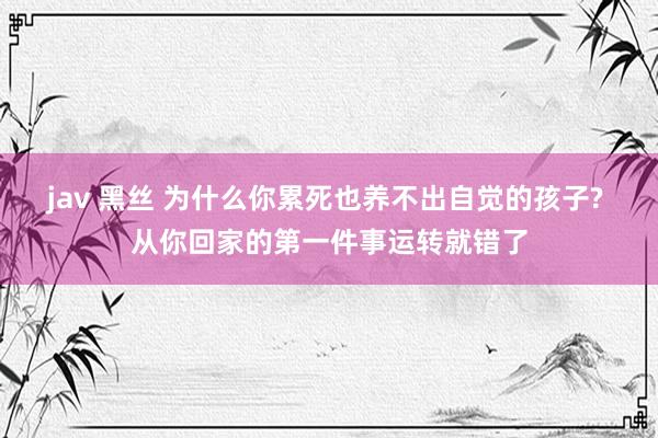 jav 黑丝 为什么你累死也养不出自觉的孩子? 从你回家的第一件事运转就错了