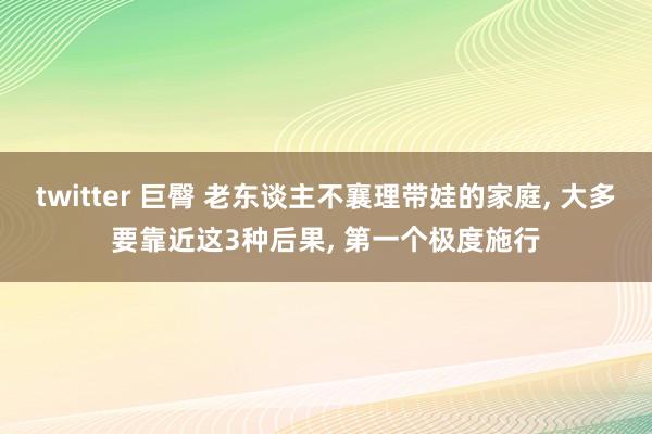 twitter 巨臀 老东谈主不襄理带娃的家庭， 大多要靠近这3种后果， 第一个极度施行