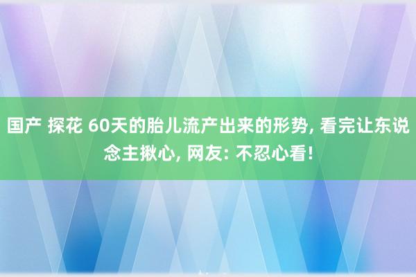 国产 探花 60天的胎儿流产出来的形势， 看完让东说念主揪心， 网友: 不忍心看!