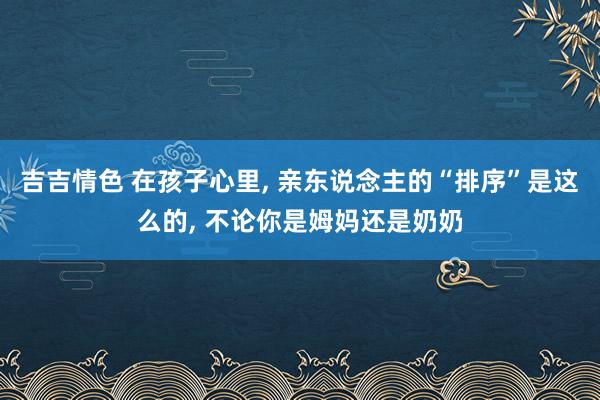 吉吉情色 在孩子心里， 亲东说念主的“排序”是这么的， 不论你是姆妈还是奶奶
