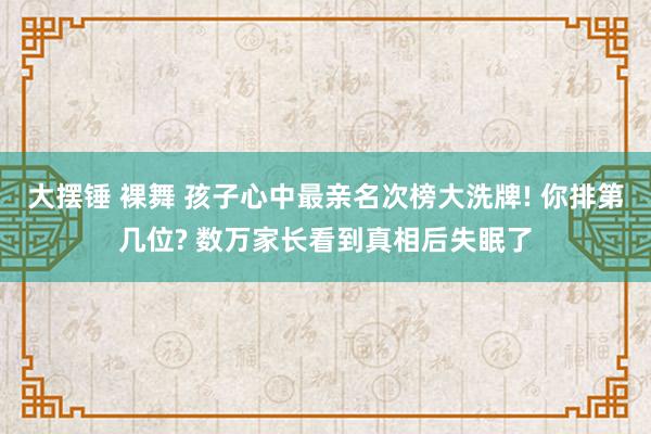 大摆锤 裸舞 孩子心中最亲名次榜大洗牌! 你排第几位? 数万家长看到真相后失眠了