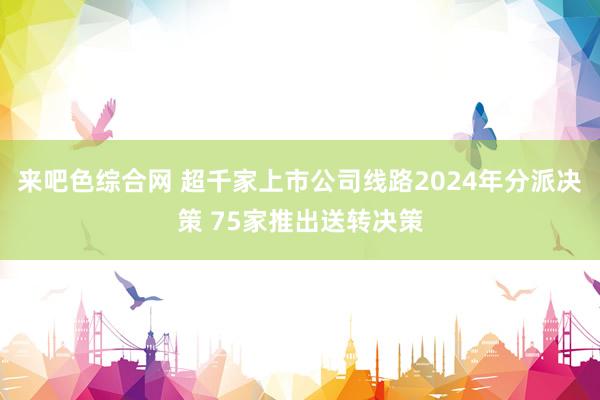 来吧色综合网 超千家上市公司线路2024年分派决策 75家推出送转决策