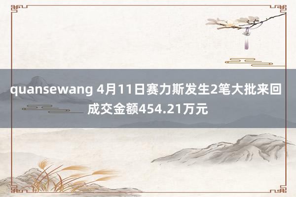 quansewang 4月11日赛力斯发生2笔大批来回 成交金额454.21万元