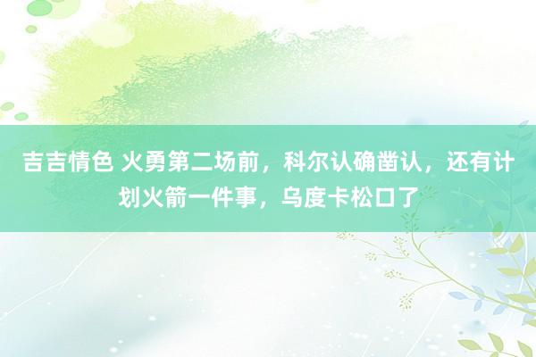 吉吉情色 火勇第二场前，科尔认确凿认，还有计划火箭一件事，乌度卡松口了