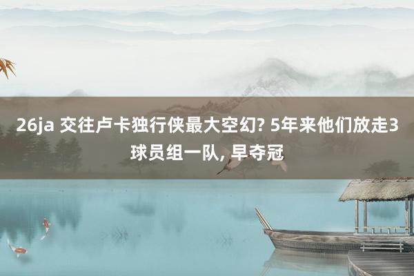 26ja 交往卢卡独行侠最大空幻? 5年来他们放走3球员组一队， 早夺冠