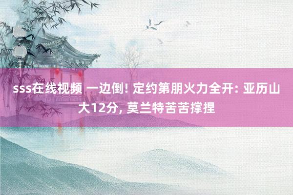 sss在线视频 一边倒! 定约第朋火力全开: 亚历山大12分， 莫兰特苦苦撑捏