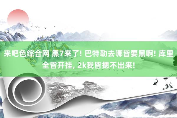 来吧色综合网 黑7来了! 巴特勒去哪皆要黑啊! 库里全皆开挂， 2k我皆摁不出来!