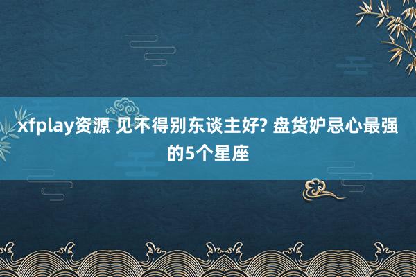 xfplay资源 见不得别东谈主好? 盘货妒忌心最强的5个星座