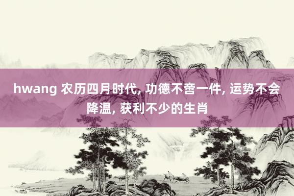 hwang 农历四月时代， 功德不啻一件， 运势不会降温， 获利不少的生肖