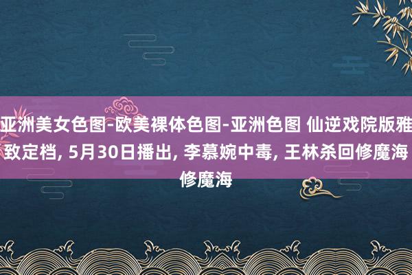 亚洲美女色图-欧美裸体色图-亚洲色图 仙逆戏院版雅致定档， 5月30日播出， 李慕婉中毒， 王林杀回修魔海