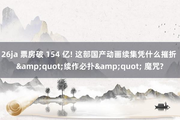 26ja 票房破 154 亿! 这部国产动画续集凭什么摧折 &quot;续作必扑&quot; 魔咒?