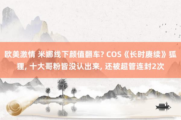 欧美激情 米娜线下颜值翻车? COS《长时赓续》狐狸， 十大哥粉皆没认出来， 还被超管连封2次