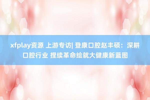 xfplay资源 上游专访| 登康口腔赵丰硕：深耕口腔行业 捏续革命绘就大健康新蓝图