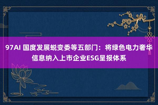 97AI 国度发展蜕变委等五部门：将绿色电力奢华信息纳入上市企业ESG呈报体系