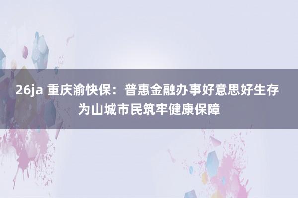 26ja 重庆渝快保：普惠金融办事好意思好生存 为山城市民筑牢健康保障