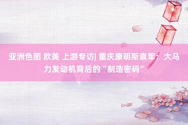 亚洲色图 欧美 上游专访| 重庆康明斯袁军：大马力发动机背后的“制造密码”