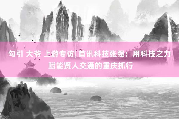 勾引 大爷 上游专访| 首讯科技张强：用科技之力 赋能贤人交通的重庆抓行