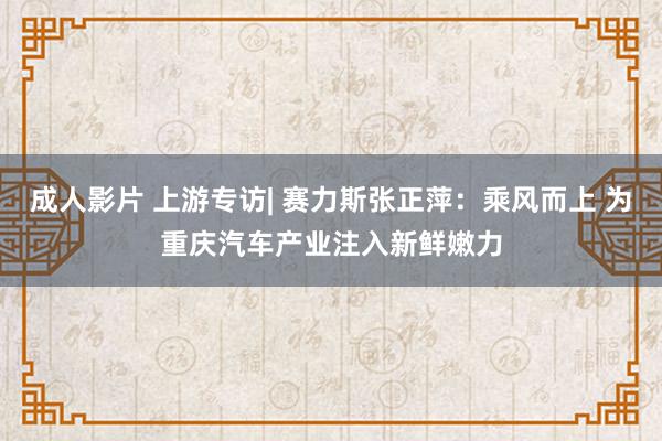 成人影片 上游专访| 赛力斯张正萍：乘风而上 为重庆汽车产业注入新鲜嫩力