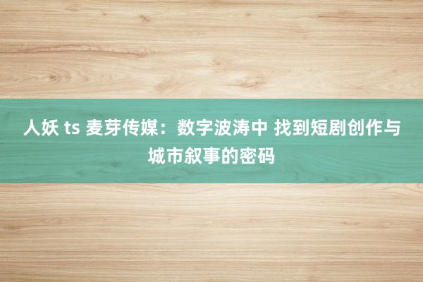 人妖 ts 麦芽传媒：数字波涛中 找到短剧创作与城市叙事的密码