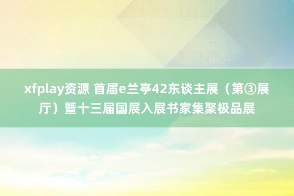 xfplay资源 首届e兰亭42东谈主展（第③展厅）暨十三届国展入展书家集聚极品展