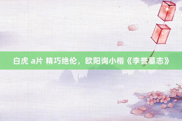 白虎 a片 精巧绝伦，欧阳询小楷《李誉墓志》