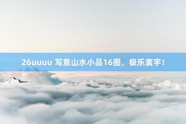 26uuuu 写意山水小品16图，极乐寰宇！