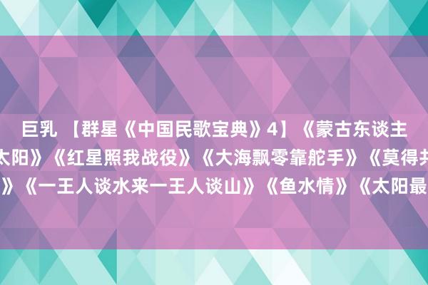 巨乳 【群星《中国民歌宝典》4】《蒙古东谈主》《草原飞腾起不落的太阳》《红星照我战役》《大海飘零靠舵手》《莫得共产党就莫得新中国》《一王人谈水来一王人谈山》《鱼水情》《太阳最红毛主席最亲》《松花江上》《洗衣歌》《远