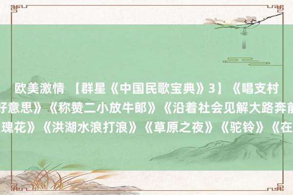 欧美激情 【群星《中国民歌宝典》3】《唱支村歌给党听》《草原夜色好意思》《称赞二小放牛郞》《沿着社会见解大路奔前列》《送我一支玫瑰花》《洪湖水浪打浪》《草原之夜》《驼铃》《在那远处的所在》《我爱北京天安门》《皑皑的