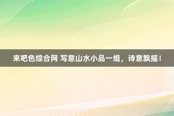 来吧色综合网 写意山水小品一组，诗意飘摇！