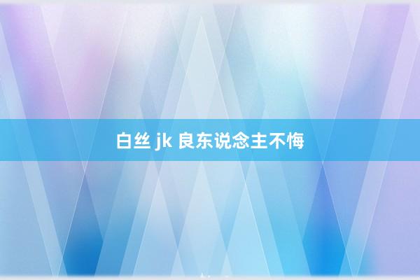 白丝 jk 良东说念主不悔