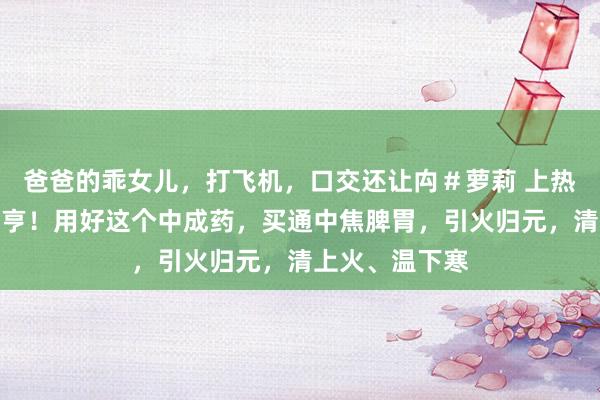 爸爸的乖女儿，打飞机，口交还让禸＃萝莉 上热下寒，中焦欠亨！用好这个中成药，买通中焦脾胃，引火归元，清上火、温下寒