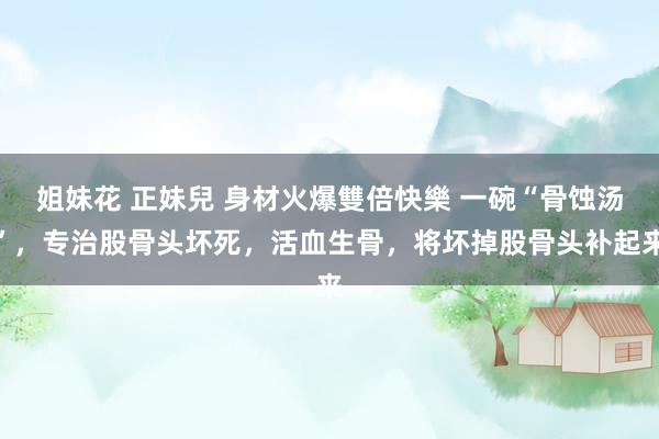 姐妹花 正妹兒 身材火爆雙倍快樂 一碗“骨蚀汤”，专治股骨头坏死，活血生骨，将坏掉股骨头补起来