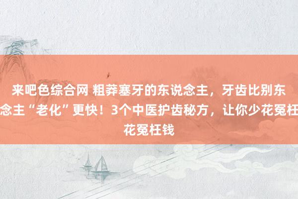 来吧色综合网 粗莽塞牙的东说念主，牙齿比别东说念主“老化”更快！3个中医护齿秘方，让你少花冤枉钱