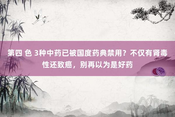 第四 色 3种中药已被国度药典禁用？不仅有肾毒性还致癌，别再以为是好药