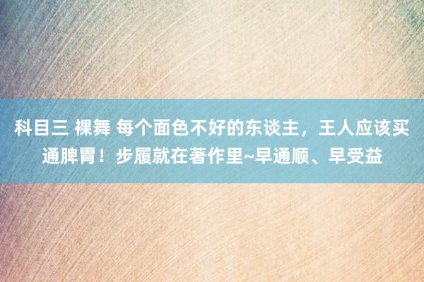 科目三 裸舞 每个面色不好的东谈主，王人应该买通脾胃！步履就在著作里~早通顺、早受益
