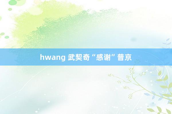hwang 武契奇“感谢”普京