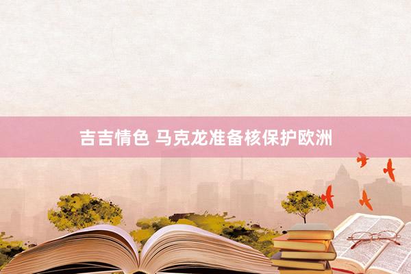 吉吉情色 马克龙准备核保护欧洲